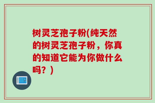 树灵芝孢子粉(纯天然的树灵芝孢子粉，你真的知道它能为你做什么吗？)