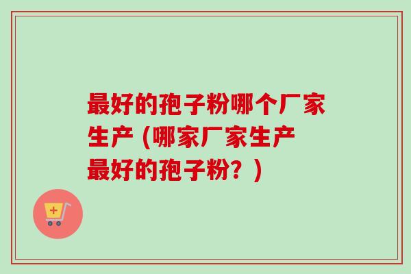 最好的孢子粉哪个厂家生产 (哪家厂家生产最好的孢子粉？)