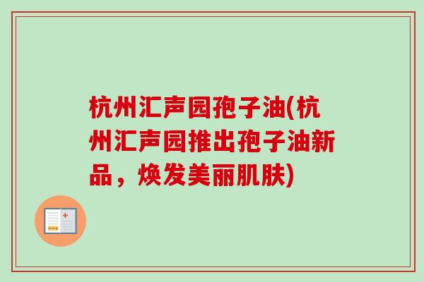 杭州汇声园孢子油(杭州汇声园推出孢子油新品，焕发美丽肌肤)