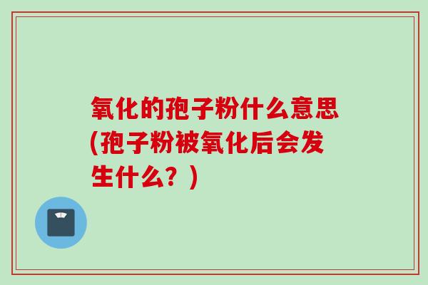 氧化的孢子粉什么意思(孢子粉被氧化后会发生什么？)
