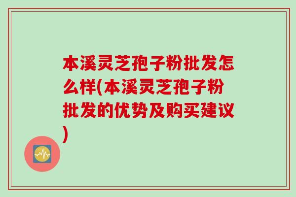 本溪灵芝孢子粉批发怎么样(本溪灵芝孢子粉批发的优势及购买建议)
