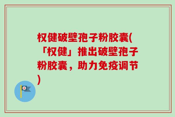 权健破壁孢子粉胶囊(「权健」推出破壁孢子粉胶囊，助力免疫调节)