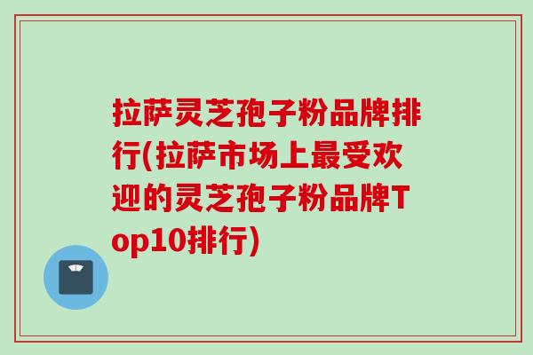 拉萨灵芝孢子粉品牌排行(拉萨市场上最受欢迎的灵芝孢子粉品牌Top10排行)