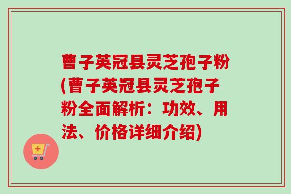 曹子英冠县灵芝孢子粉(曹子英冠县灵芝孢子粉全面解析：功效、用法、价格详细介绍)