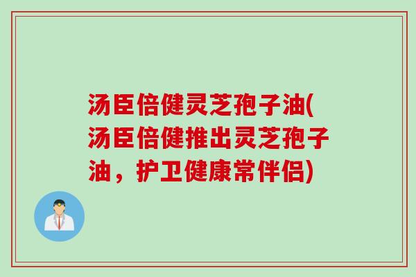 汤臣倍健灵芝孢子油(汤臣倍健推出灵芝孢子油，护卫健康常伴侣)