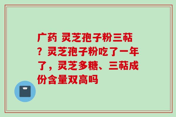 广药 灵芝孢子粉三萜？灵芝孢子粉吃了一年了，灵芝多糖、三萜成份含量双高吗