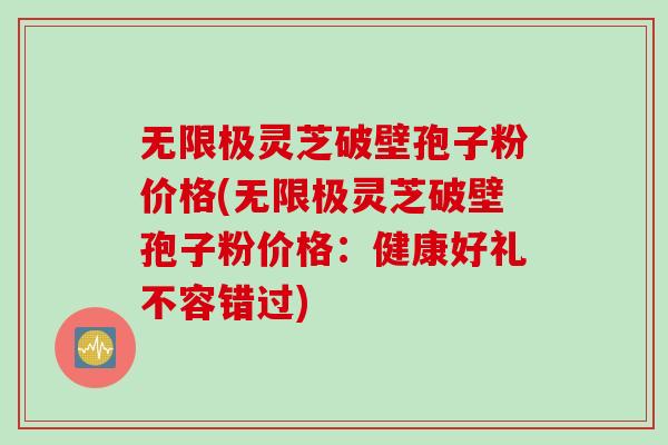 无限极灵芝破壁孢子粉价格(无限极灵芝破壁孢子粉价格：健康好礼不容错过)