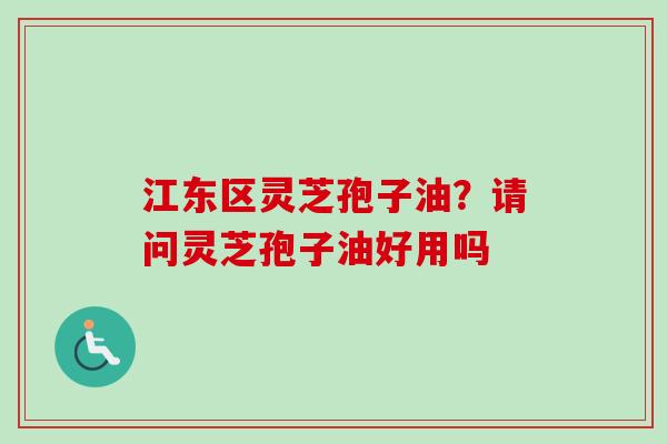 江东区灵芝孢子油？请问灵芝孢子油好用吗