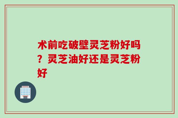 术前吃破壁灵芝粉好吗？灵芝油好还是灵芝粉好