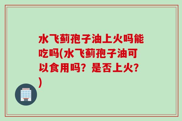 水飞蓟孢子油上火吗能吃吗(水飞蓟孢子油可以食用吗？是否上火？)