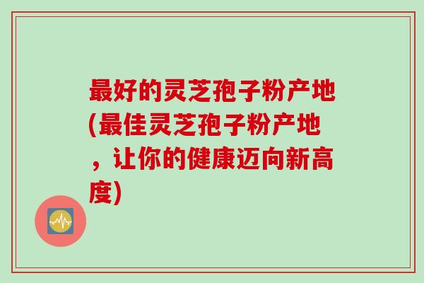 最好的灵芝孢子粉产地(最佳灵芝孢子粉产地，让你的健康迈向新高度)