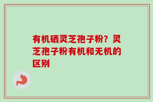 有机硒灵芝孢子粉？灵芝孢子粉有机和无机的区别