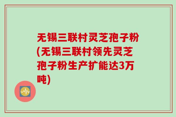 无锡三联村灵芝孢子粉(无锡三联村领先灵芝孢子粉生产扩能达3万吨)