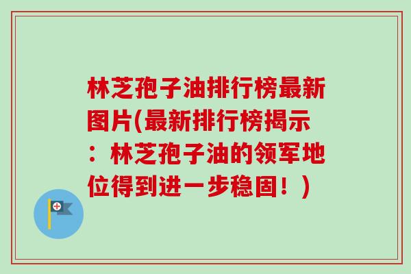 林芝孢子油排行榜最新图片(最新排行榜揭示：林芝孢子油的领军地位得到进一步稳固！)