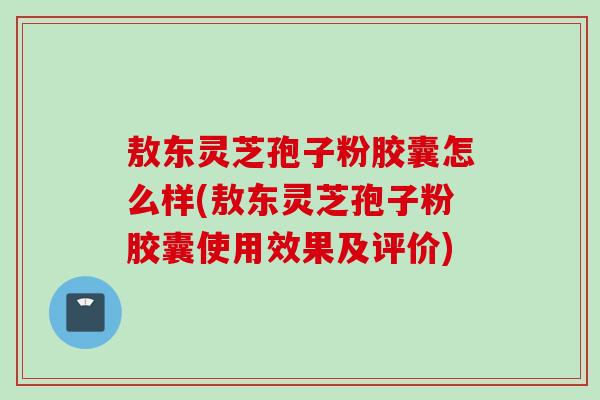 敖东灵芝孢子粉胶囊怎么样(敖东灵芝孢子粉胶囊使用效果及评价)