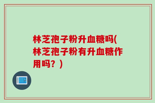 林芝孢子粉升血糖吗(林芝孢子粉有升血糖作用吗？)