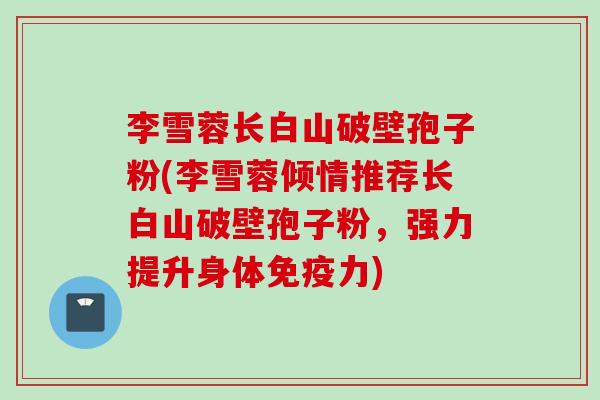李雪蓉长白山破壁孢子粉(李雪蓉倾情推荐长白山破壁孢子粉，强力提升身体免疫力)