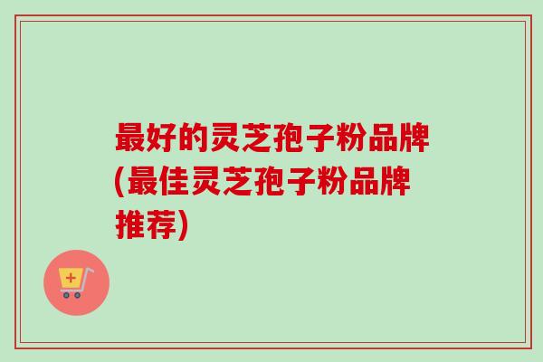 最好的灵芝孢子粉品牌(最佳灵芝孢子粉品牌推荐)