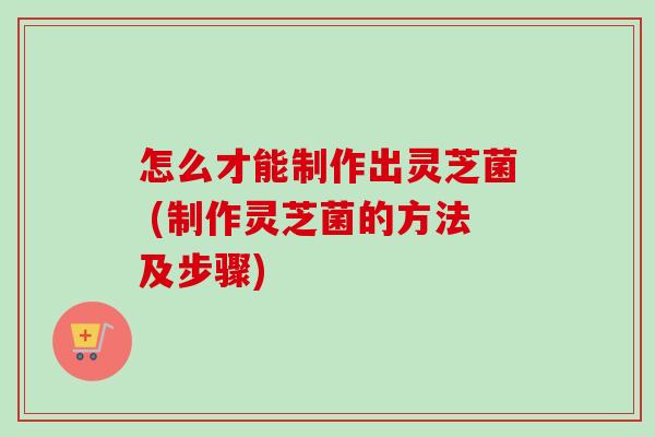 怎么才能制作出灵芝菌 (制作灵芝菌的方法及步骤)
