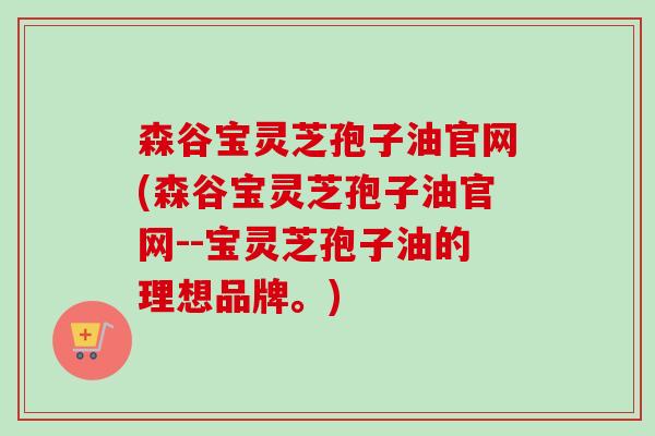 森谷宝灵芝孢子油官网(森谷宝灵芝孢子油官网--宝灵芝孢子油的理想品牌。)