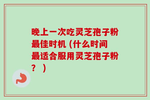 晚上一次吃灵芝孢子粉最佳时机 (什么时间最适合服用灵芝孢子粉？ )