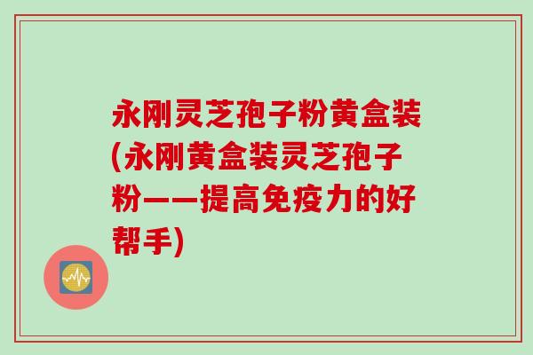 永刚灵芝孢子粉黄盒装(永刚黄盒装灵芝孢子粉——提高免疫力的好帮手)
