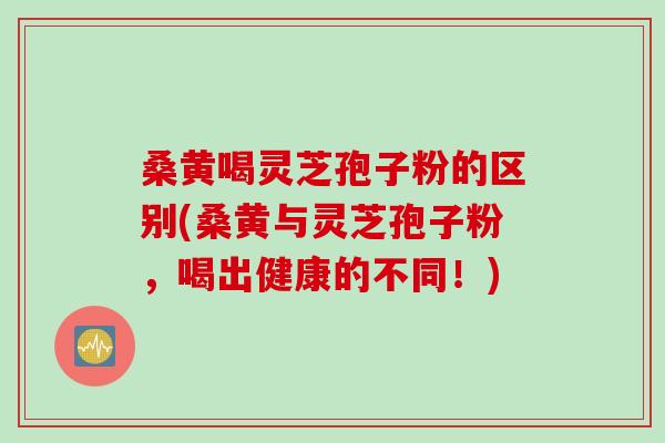桑黄喝灵芝孢子粉的区别(桑黄与灵芝孢子粉，喝出健康的不同！)
