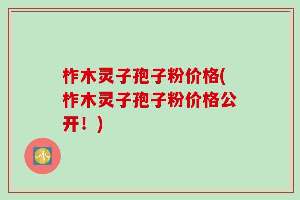 柞木灵子孢子粉价格(柞木灵子孢子粉价格公开！)