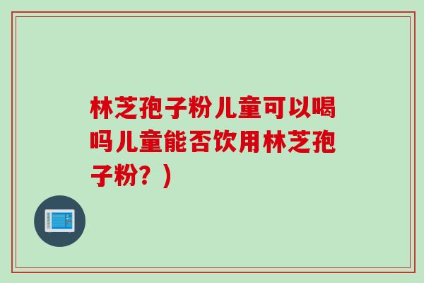 林芝孢子粉儿童可以喝吗儿童能否饮用林芝孢子粉？)