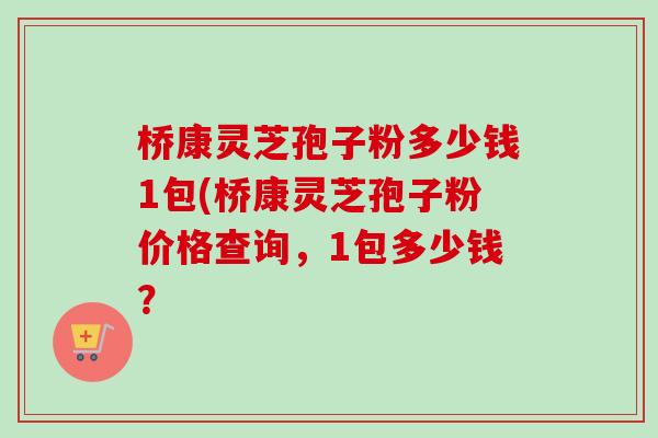 桥康灵芝孢子粉多少钱1包(桥康灵芝孢子粉价格查询，1包多少钱？