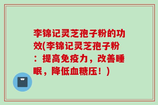 李锦记灵芝孢子粉的功效(李锦记灵芝孢子粉：提高免疫力，改善睡眠，降低血糖压！)