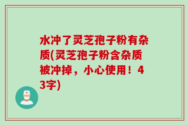 水冲了灵芝孢子粉有杂质(灵芝孢子粉含杂质被冲掉，小心使用！43字)
