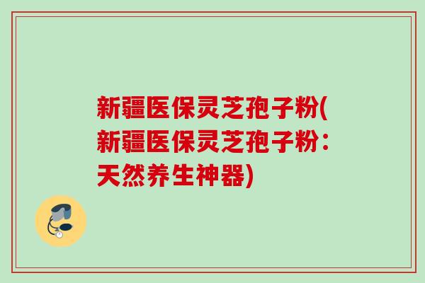 新疆医保灵芝孢子粉(新疆医保灵芝孢子粉：天然养生神器)