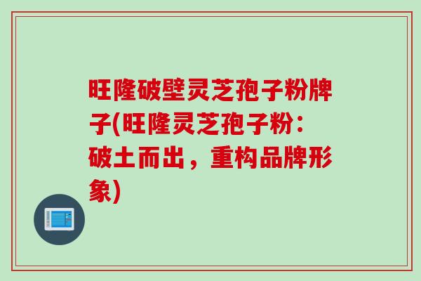 旺隆破壁灵芝孢子粉牌子(旺隆灵芝孢子粉：破土而出，重构品牌形象)