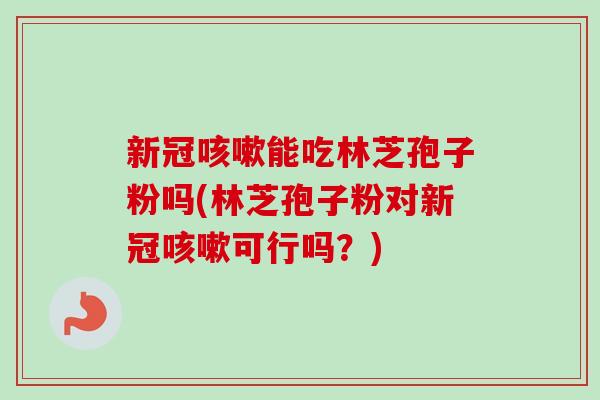 新冠咳嗽能吃林芝孢子粉吗(林芝孢子粉对新冠咳嗽可行吗？)
