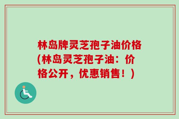 林岛牌灵芝孢子油价格(林岛灵芝孢子油：价格公开，优惠销售！)