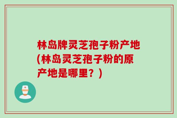 林岛牌灵芝孢子粉产地(林岛灵芝孢子粉的原产地是哪里？)