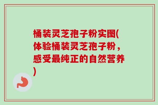 桶装灵芝孢子粉实图(体验桶装灵芝孢子粉，感受最纯正的自然营养)