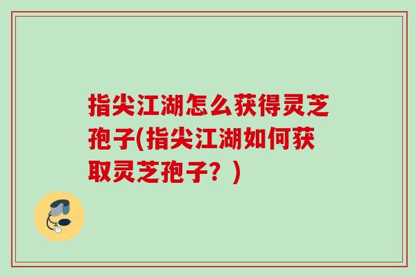 指尖江湖怎么获得灵芝孢子(指尖江湖如何获取灵芝孢子？)