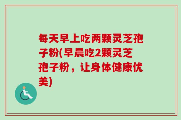 每天早上吃两颗灵芝孢子粉(早晨吃2颗灵芝孢子粉,让身体健康优美) 每天早上吃两颗灵芝孢子粉(早晨吃2颗灵芝孢子粉,让身体健康优美)