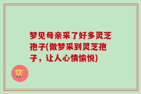 梦见母亲采了好多灵芝孢子(做梦采到灵芝孢子,让人心情愉悦) 梦见母亲采了好多灵芝孢子(做梦采到灵芝孢子,让人心情愉悦)