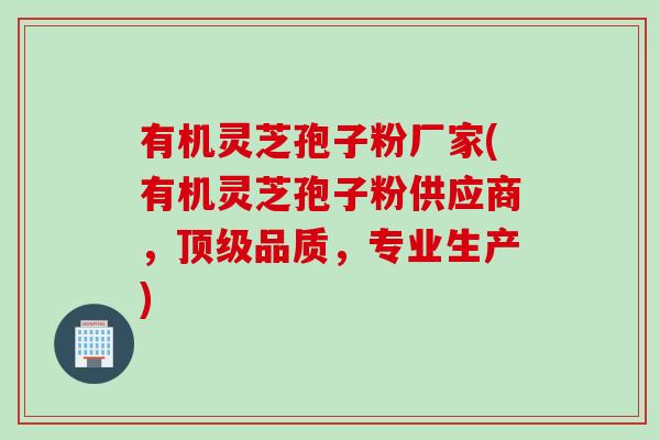 有机灵芝孢子粉厂家(有机灵芝孢子粉供应商，顶级品质，专业生产)