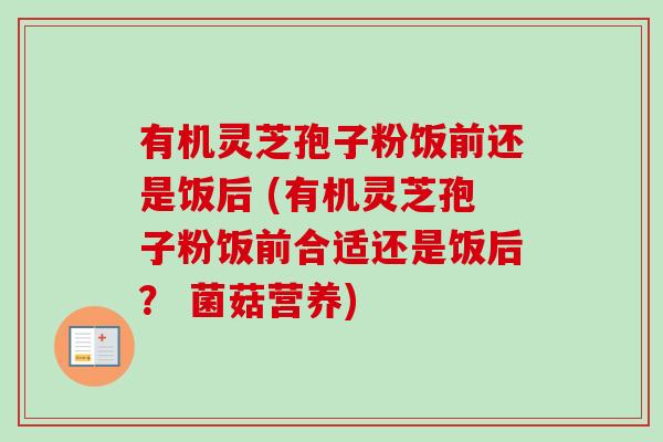 有机灵芝孢子粉饭前还是饭后 (有机灵芝孢子粉饭前合适还是饭后？ 菌菇营养)
