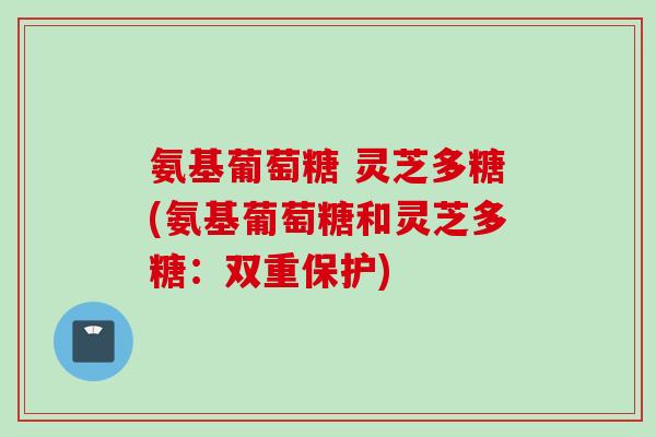 氨基葡萄糖 灵芝多糖(氨基葡萄糖和灵芝多糖：双重保护)