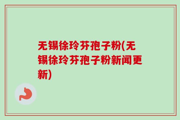 无锡徐玲芬孢子粉(无锡徐玲芬孢子粉新闻更新)
