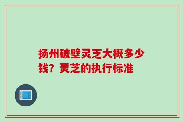 扬州破壁灵芝大概多少钱？灵芝的执行标准