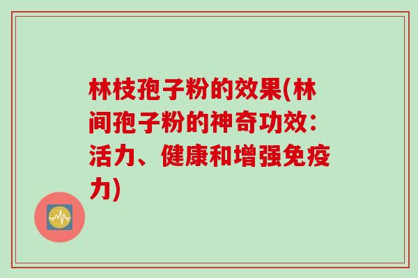 林枝孢子粉的效果(林间孢子粉的神奇功效：活力、健康和增强免疫力)