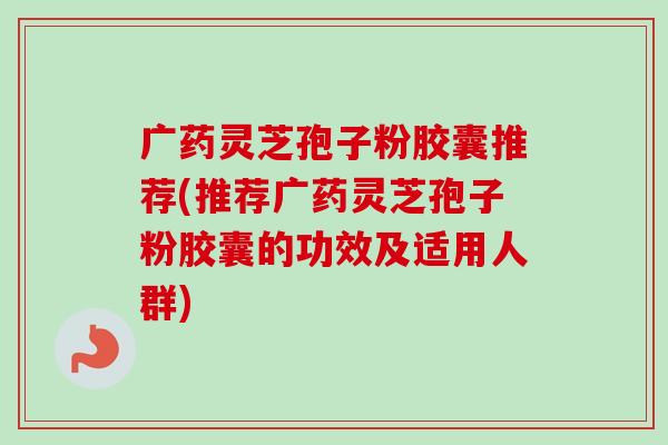 广药灵芝孢子粉胶囊推荐(推荐广药灵芝孢子粉胶囊的功效及适用人群)
