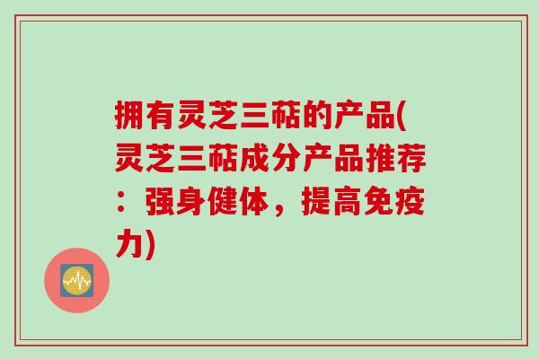 拥有灵芝三萜的产品(灵芝三萜成分产品推荐:强身健体,提高免疫力) 拥有灵芝三萜的产品(灵芝三萜成分产品推荐:强身健体,提高免疫力)