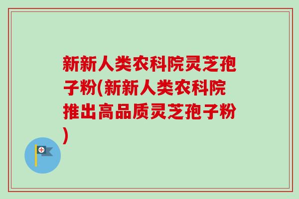 新新人类农科院灵芝孢子粉(新新人类农科院推出高品质灵芝孢子粉)